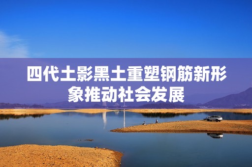 四代土影黑土重塑钢筋新形象推动社会发展