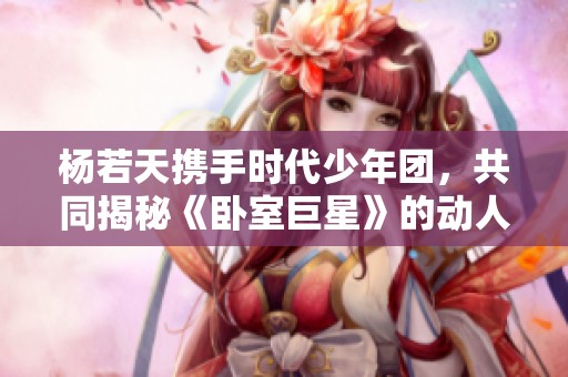 杨若天携手时代少年团，共同揭秘《卧室巨星》的动人故事