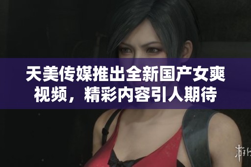 天美传媒推出全新国产女爽视频，精彩内容引人期待