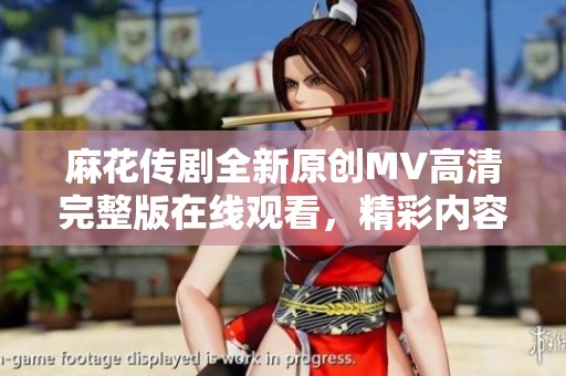 麻花传剧全新原创MV高清完整版在线观看，精彩内容不容错过