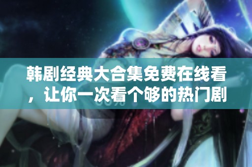 韩剧经典大合集免费在线看，让你一次看个够的热门剧集