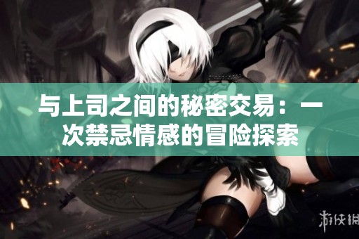 与上司之间的秘密交易：一次禁忌情感的冒险探索