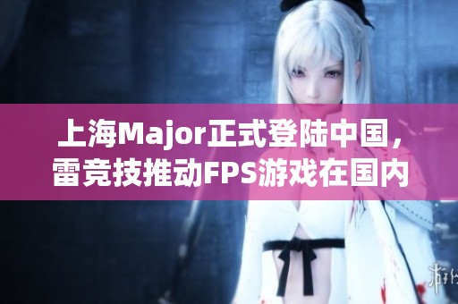 上海Major正式登陆中国，雷竞技推动FPS游戏在国内市场再度掀起热潮