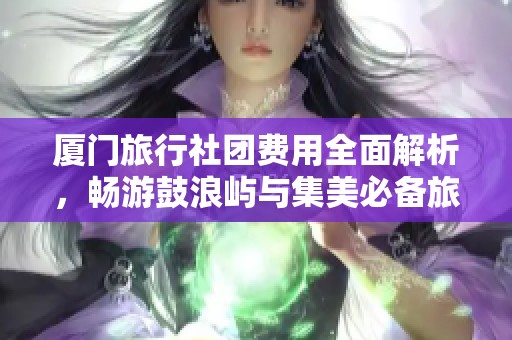 厦门旅行社团费用全面解析，畅游鼓浪屿与集美必备旅行攻略分享
