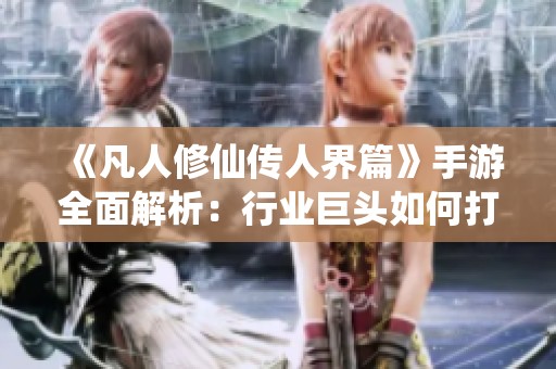 《凡人修仙传人界篇》手游全面解析：行业巨头如何打造5月超级大IP的背后故事