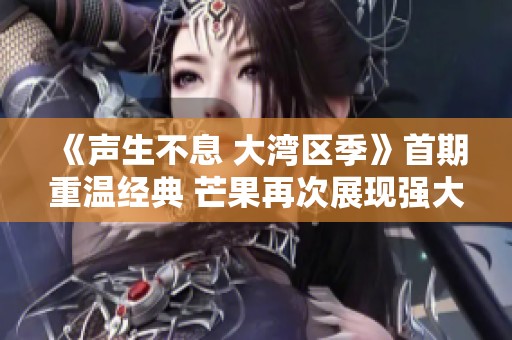 《声生不息 大湾区季》首期重温经典 芒果再次展现强大制作实力与情感共鸣