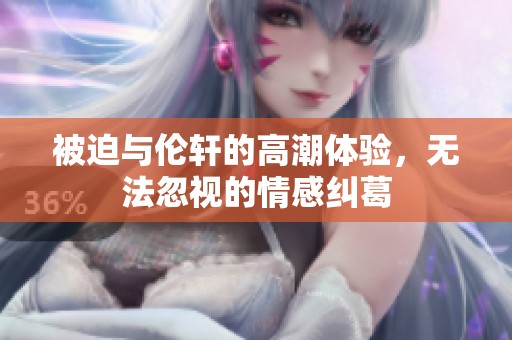 被迫与伦轩的高潮体验，无法忽视的情感纠葛