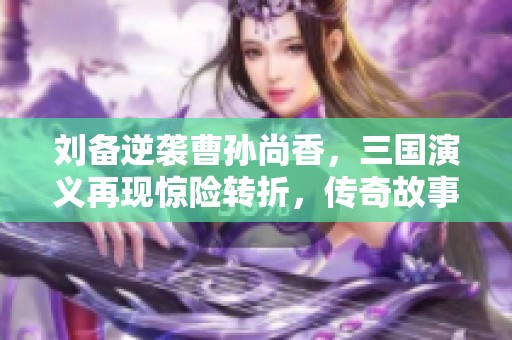 刘备逆袭曹孙尚香，三国演义再现惊险转折，传奇故事再添新篇章