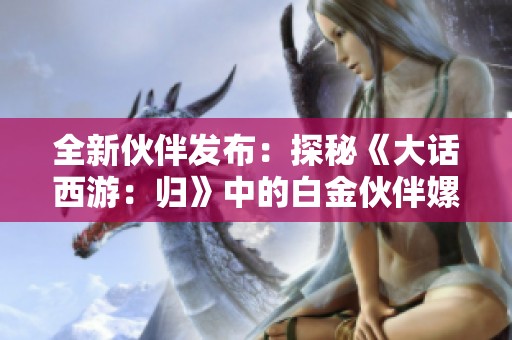 全新伙伴发布：探秘《大话西游：归》中的白金伙伴嫘祖的魅力与实力