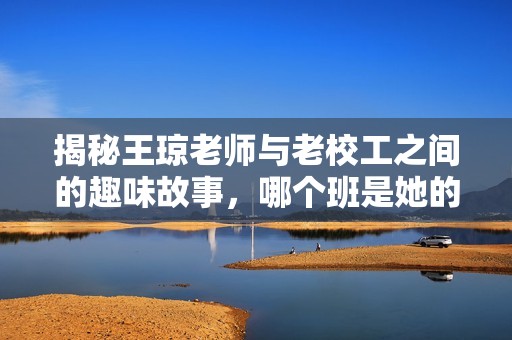 揭秘王琼老师与老校工之间的趣味故事，哪个班是她的执教所在