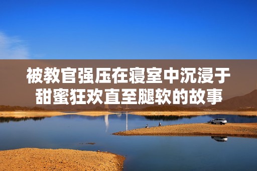 被教官强压在寝室中沉浸于甜蜜狂欢直至腿软的故事