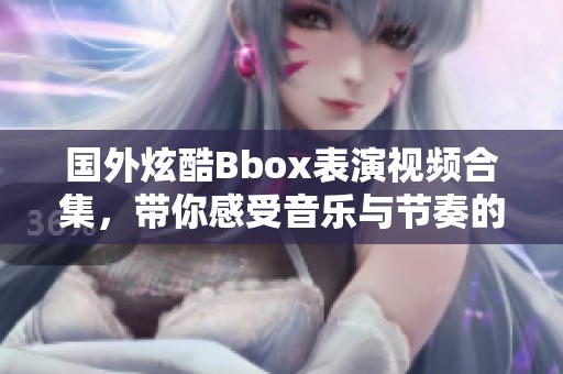 国外炫酷Bbox表演视频合集，带你感受音乐与节奏的魅力