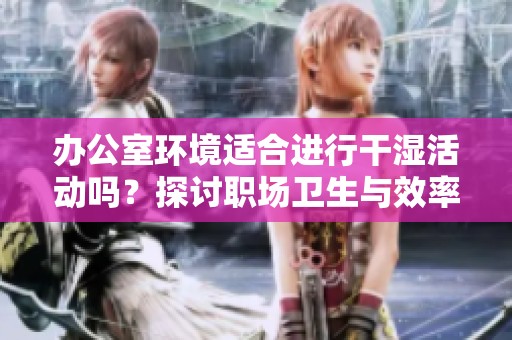办公室环境适合进行干湿活动吗？探讨职场卫生与效率问题