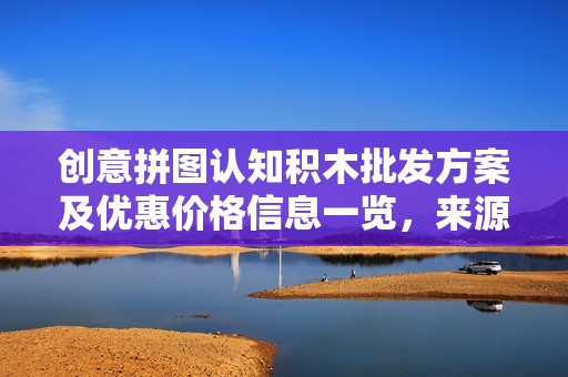 创意拼图认知积木批发方案及优惠价格信息一览，来源产地全面解析