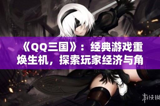《QQ三国》：经典游戏重焕生机，探索玩家经济与角色发展的新机会