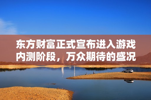 东方财富正式宣布进入游戏内测阶段，万众期待的盛况即将开启