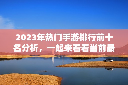 2023年热门手游排行前十名分析，一起来看看当前最受欢迎的网络游戏有哪些吧