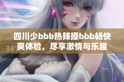 四川少bbb热辣搡bbb畅快爽体验，尽享激情与乐趣