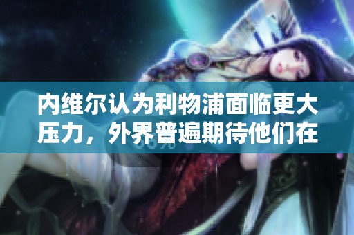 内维尔认为利物浦面临更大压力，外界普遍期待他们在比赛中获胜