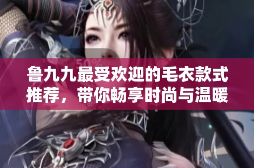 鲁九九最受欢迎的毛衣款式推荐，带你畅享时尚与温暖