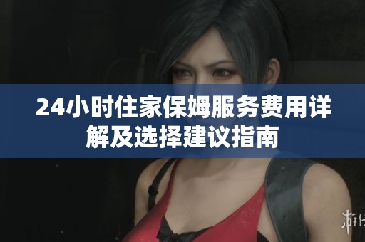 24小时住家保姆服务费用详解及选择建议指南