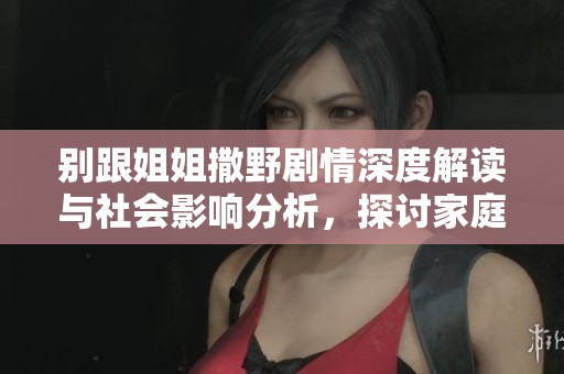 别跟姐姐撒野剧情深度解读与社会影响分析，探讨家庭关系与青春成长的微妙交织