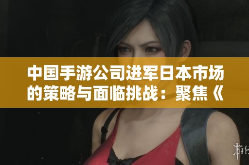 中国手游公司进军日本市场的策略与面临挑战：聚焦《新三国志》的成功之路