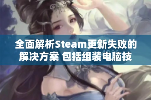 全面解析Steam更新失败的解决方案 包括组装电脑技巧及常见故障的详细分析