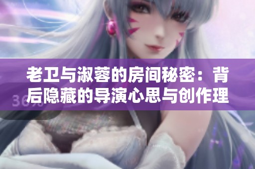 老卫与淑蓉的房间秘密：背后隐藏的导演心思与创作理念