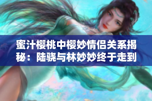 蜜汁樱桃中樱妙情侣关系揭秘：陆骁与林妙妙终于走到了一起吗