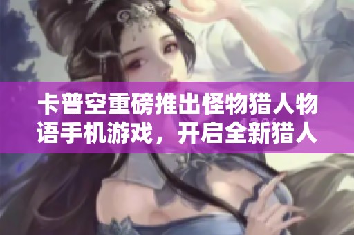 卡普空重磅推出怪物猎人物语手机游戏，开启全新猎人冒险旅程全景体验