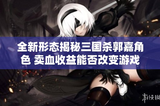 全新形态揭秘三国杀郭嘉角色 卖血收益能否改变游戏格局趋势