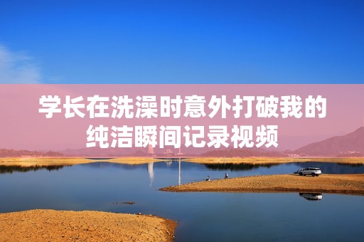 学长在洗澡时意外打破我的纯洁瞬间记录视频