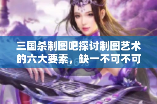 三国杀制图吧探讨制图艺术的六大要素，缺一不可不可忽视的精华交流平台