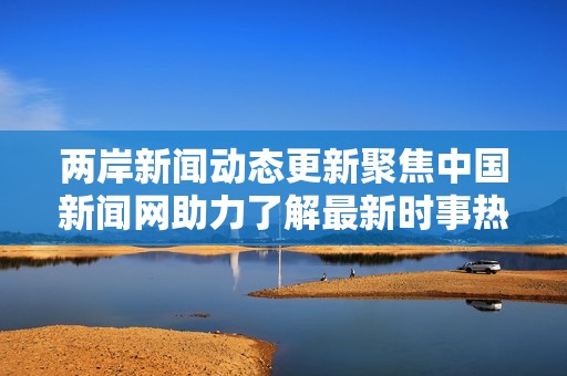 两岸新闻动态更新聚焦中国新闻网助力了解最新时事热点与国际关系发展