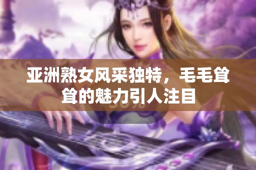 亚洲熟女风采独特，毛毛耸耸的魅力引人注目