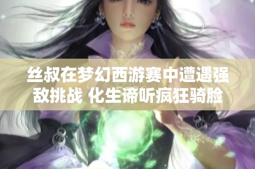 丝叔在梦幻西游赛中遭遇强敌挑战 化生谛听疯狂骑脸让人心痛不已