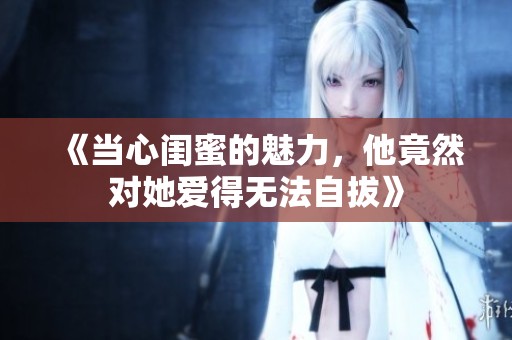 《当心闺蜜的魅力，他竟然对她爱得无法自拔》