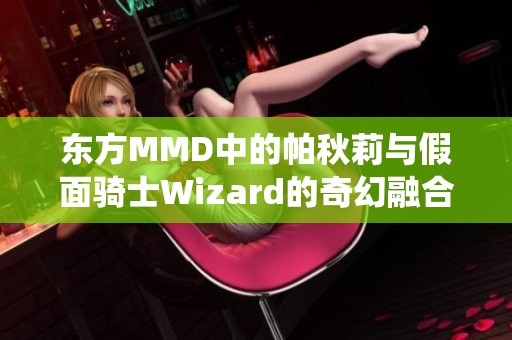 东方MMD中的帕秋莉与假面骑士Wizard的奇幻融合演绎全新音效与视觉盛宴