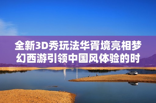 全新3D秀玩法华胥境亮相梦幻西游引领中国风体验的时空错位之旅