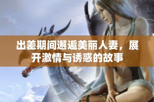 出差期间邂逅美丽人妻，展开激情与诱惑的故事