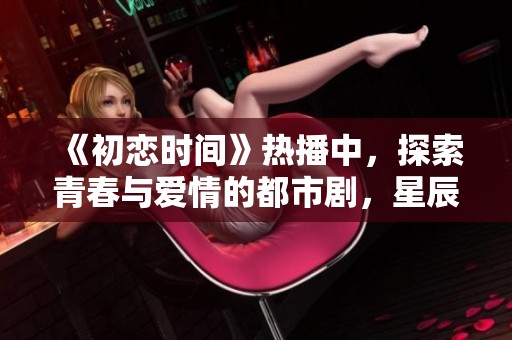 《初恋时间》热播中，探索青春与爱情的都市剧，星辰影院提供手机在线观看服务