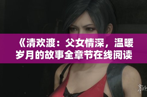 《清欢渡：父女情深，温暖岁月的故事全章节在线阅读》