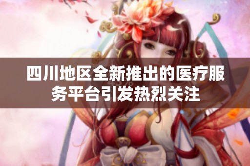 四川地区全新推出的医疗服务平台引发热烈关注