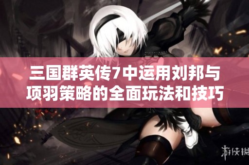 三国群英传7中运用刘邦与项羽策略的全面玩法和技巧解析指南