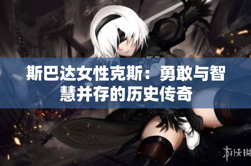 斯巴达女性克斯：勇敢与智慧并存的历史传奇