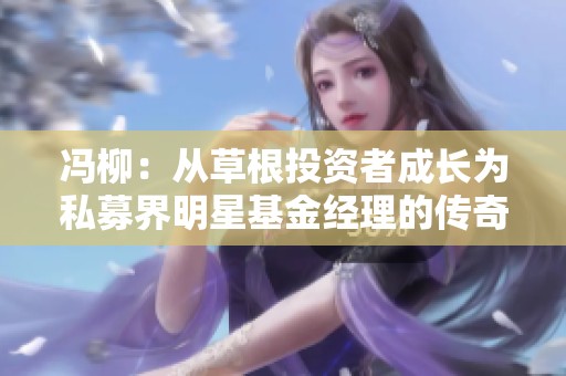 冯柳：从草根投资者成长为私募界明星基金经理的传奇之路与投资智慧分享