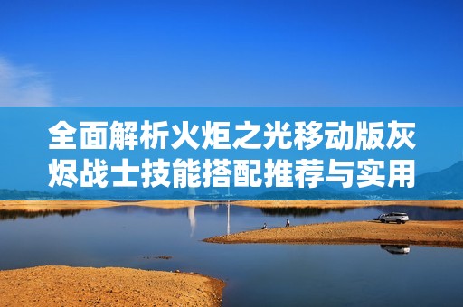 全面解析火炬之光移动版灰烬战士技能搭配推荐与实用攻略指南