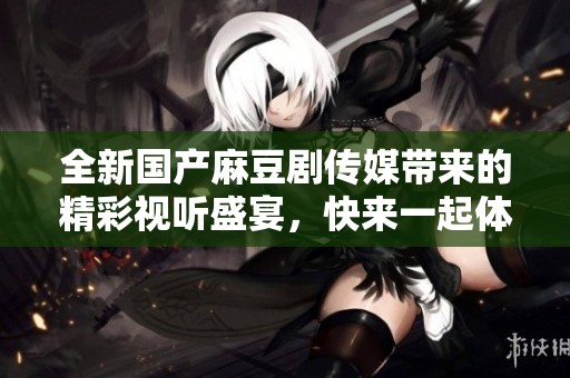 全新国产麻豆剧传媒带来的精彩视听盛宴，快来一起体验吧