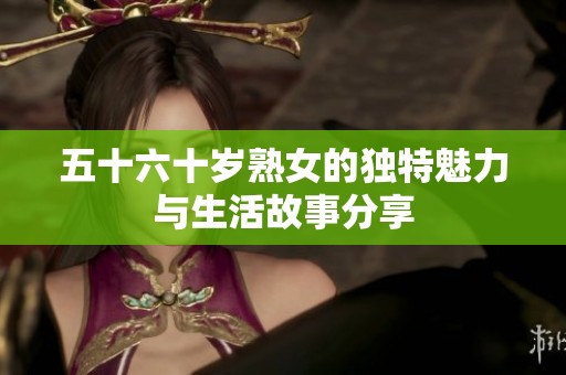五十六十岁熟女的独特魅力与生活故事分享